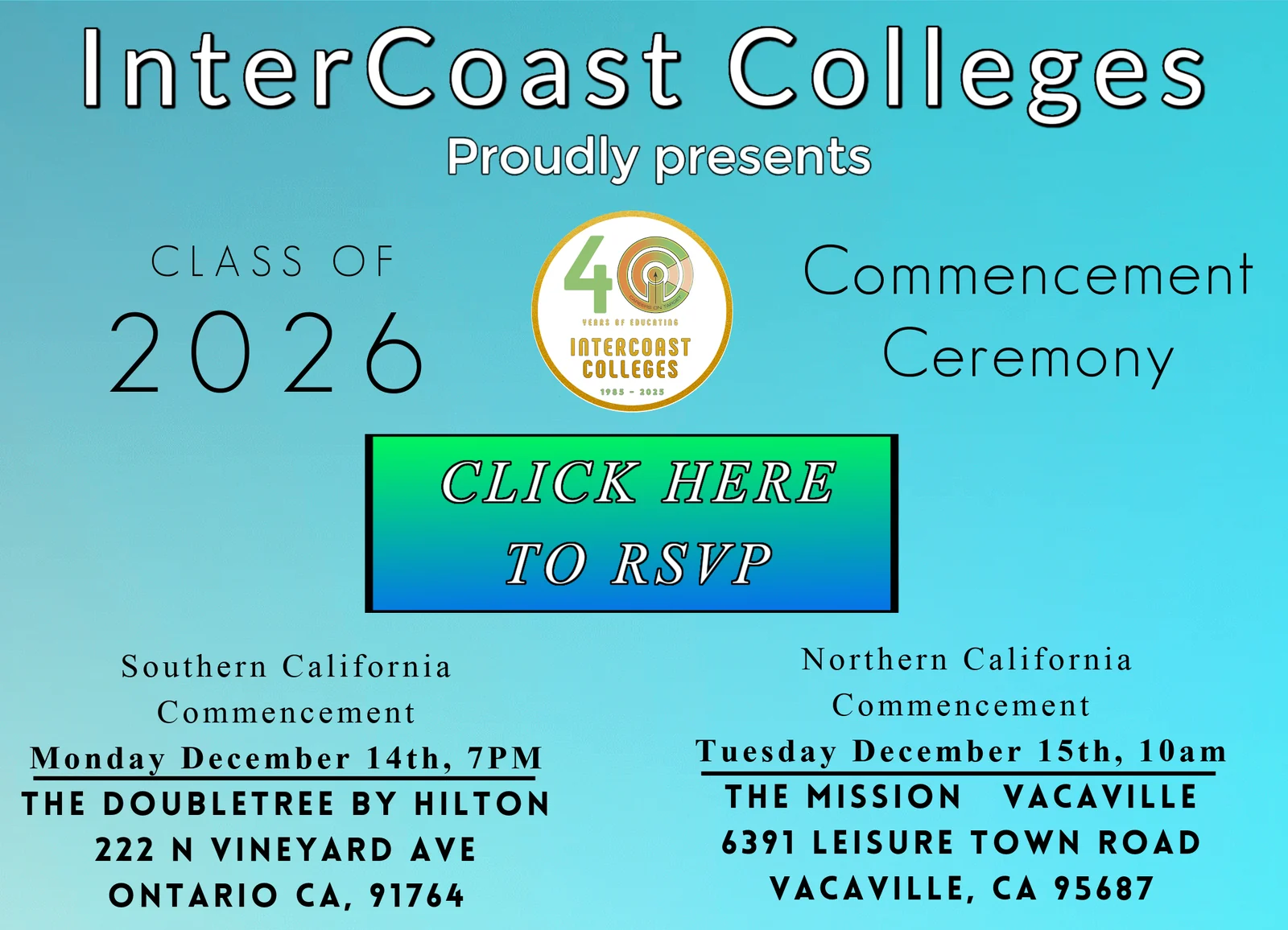 InterCoast Colleges proudly presents the Class of 2026 Commencement Ceremony. Southern California: Monday, December 14 at 7 PM, DoubleTree by Hilton, 222 N Vineyard Ave, Ontario, CA 91764. Northern California: Tuesday, December 15 at 10 AM, The Mission Vacaville, 6391 Leisure Town Road, Vacaville, CA 95687.